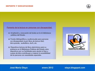 DEPORTE Y DISCAPACIDAD




Fomento de la lectura en personas con discapacidad.

  ◘ Ampliación y renovación de fondos en la 52 bibliotecas
     públicas del Estado.

  ◘ Fondos bibliográficos y audiovisuales para personas
    con discapacidad visual: libros de lectura fácil,
    letra grande, audiolibros, dvd’s, etc.

  ◘ Dispositivos lectores de libros electrónicos para su
    préstamo en 15 Bibliotecas Públicas del Estado; estos
    dispositivos por sus facilidades para ajustar el tipo y
    cuerpo de letra contribuyen a mejorar la accesibilidad
    de las personas con necesidades especiales.




   José María Olayo                              enero 2012   olayo.blogspot.com
 