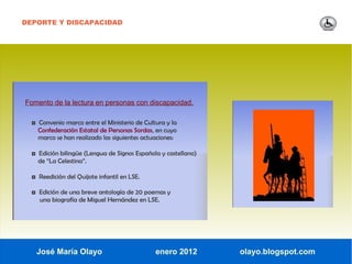 DEPORTE Y DISCAPACIDAD




Fomento de la lectura en personas con discapacidad.

  ◘ Convenio marco entre el Ministerio de Cultura y la
    Confederación Estatal de Personas Sordas, en cuyo
    marco se han realizado las siguientes actuaciones:

  ◘ Edición bilingüe (Lengua de Signos Española y castellano)
    de “La Celestina”.

  ◘ Reedición del Quijote infantil en LSE.

  ◘ Edición de una breve antología de 20 poemas y
     una biografía de Miguel Hernández en LSE.




   José María Olayo                           enero 2012        olayo.blogspot.com
 