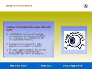 DEPORTE Y DISCAPACIDAD




Instituto de la Cinematografía y de las Artes Audiovisuales
(ICAA).

◘ Accesibilidad de las personas con discapacidad a
   los acontecimientos culturales en los cuales el ICAA
   tiene competencia y responsabilidad compartidas
   con las Comunidades Autónomas.

◘ Adaptación de los inmuebles donde se exhiben
   largometrajes, eliminando las barreras físicas.

◘ Proyecciones digitales: accesibilidad a los contenidos
   que son proyectados en las salas de exhibición
   cinematográfica para perdonas con discapacidad.




    José María Olayo                             enero 2012   olayo.blogspot.com
 