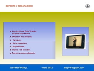 DEPORTE Y DISCAPACIDAD




   ◘ Introducción de Guías Virtuales
     Accesibles para Museos.
   ◘ Utilización de audioguías,
   ◘ Signoguías,
   ◘ Bucles magnéticos,
   ◘ Magnificadores,
   ◘ Páginas web accesibles.
   ◘ Rampas y accesos adaptados.




   José María Olayo                    enero 2012   olayo.blogspot.com
 