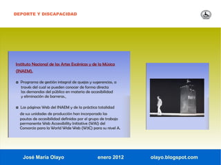 DEPORTE Y DISCAPACIDAD




Instituto Nacional de las Artes Escénicas y de la Música
(INAEM).

◘ Programa de gestión integral de quejas y sugerencias, a
  través del cual se pueden conocer de forma directa
  las demandas del público en materia de accesibilidad
  y eliminación de barreras..

◘ Las páginas Web del INAEM y de la práctica totalidad
  de sus unidades de producción han incorporado las
  pautas de accesibilidad definidas por el grupo de trabajo
  permanente Web Accessibility Initiative (WAI) del
  Consorcio para la World Wide Web (W3C) para su nivel A.




    José María Olayo                          enero 2012      olayo.blogspot.com
 