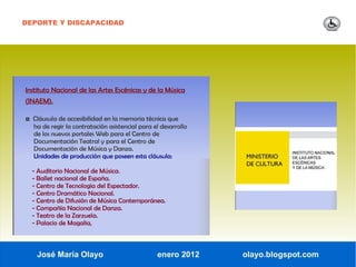 DEPORTE Y DISCAPACIDAD




Instituto Nacional de las Artes Escénicas y de la Música
(INAEM).

◘ Cláusula de accesibilidad en la memoria técnica que
  ha de regir la contratación asistencial para el desarrollo
  de los nuevos portales Web para el Centro de
  Documentación Teatral y para el Centro de
  Documentación de Música y Danza.
  Unidades de producción que poseen esta cláusula:

  - Auditorio Nacional de Música.
  - Ballet nacional de España.
  - Centro de Tecnología del Espectador.
  - Centro Dramático Nacional.
  - Centro de Difusión de Música Contemporánea.
  - Compañía Nacional de Danza.
  - Teatro de la Zarzuela.
  - Palacio de Magalia,



    José María Olayo                            enero 2012     olayo.blogspot.com
 