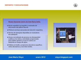 DEPORTE Y DISCAPACIDAD




   Museo Nacional Centro de Arte Reina Sofía.

  ◘ Bucle magnético en taquillas y mostrador de
   información del edificio Nouvel.
  ◘ Préstamo de lazos personales de inducción magnética,
  ◘ Servicio de signoguías disponibles en mostradores
   de audioguías.
  ◘ Acceso normalizado de personas con discapacidad
   auditiva a las visitas y actividades programadas
   para público general, ya que se cuenta con
   intérprete en lengua de signos.
  ◘ Folletos en braille y programas educativos específicos:
   visitas descriptivas y recorridos táctiles.




   José María Olayo                              enero 2012   olayo.blogspot.com
 
