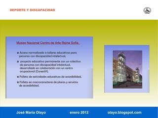 DEPORTE Y DISCAPACIDAD




   Museo Nacional Centro de Arte Reina Sofía.


   ◘ Acceso normalizado a talleres educativos para
    personas con discapacidad intelectual,
   ◘ proyecto educativo permanente con un colectivo
     de personas con discapacidad intelectual,
     desarrollado en colaboración con un centro
     ocupacional (Conect@).
   ◘ Folleto de actividades educativas de accesibilidad,
   ◘ Folleto en macrocaracteres de planos y servicios
    de accesibilidad.




   José María Olayo                           enero 2012   olayo.blogspot.com
 