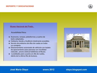 DEPORTE Y DISCAPACIDAD




      Museo Nacional del Prado.


       Accesibilidad física:

  ◘ Ascensores, rampas, plataformas y cuartos de
      baño adaptados,
  ◘   Cafetería, tienda y Auditorio totalmente accesibles.
  ◘   Servicio de préstamo de sillas de ruedas en todas
      sus consignas.
  ◘   Estacionamiento autorizado de vehículos con tarjeta
      de aparcamiento para personas con movilidad
      reducida , previa solicitud telefónica al Museo.
  ◘    Localidades para usuarios en silla de ruedas,
      detrás de la última fila de butacas.




      José María Olayo                          enero 2012   olayo.blogspot.com
 