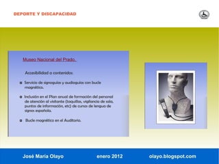 DEPORTE Y DISCAPACIDAD




   Museo Nacional del Prado.


     Accesibilidad a contenidos:

  ◘ Servicio de signoguías y audioguías con bucle
    magnético.

  ◘ Inclusión en el Plan anual de formación del personal
    de atención al visitante (taquillas, vigilancia de sala,
    puntos de información, etc) de cursos de lengua de
    signos española.

  ◘ Bucle magnético en el Auditorio.




   José María Olayo                              enero 2012    olayo.blogspot.com
 