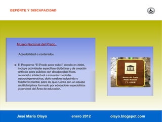DEPORTE Y DISCAPACIDAD




   Museo Nacional del Prado.


    Accesibilidad a contenidos:


  ◘ El Programa “El Prado para todos”, creado en 2006,
    incluye actividades específicas didácticas y de creación
    artística para públicos con discapacidad física,
    sensorial o intelectual o con enfermedades
    neurodegenerativas, daño cerebral adquirido o
    trastorno mental, para las que cuenta con un equipo
    multidisciplinar formado por educadores especialistas
    y personal del Área de educación.




   José María Olayo                            enero 2012      olayo.blogspot.com
 