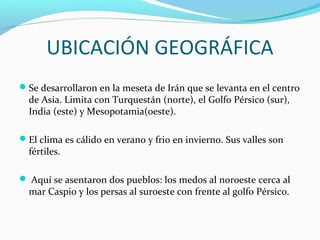 UBICACIÓN GEOGRÁFICA
Se desarrollaron en la meseta de Irán que se levanta en el centro
de Asia. Limita con Turquestán (norte), el Golfo Pérsico (sur),
India (este) y Mesopotamia(oeste).
El clima es cálido en verano y frio en invierno. Sus valles son
fértiles.
Aquí se asentaron dos pueblos: los medos al noroeste cerca al
mar Caspio y los persas al suroeste con frente al golfo Pérsico.