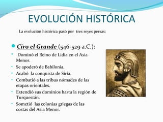 EVOLUCIÓN HISTÓRICA
La evolución histórica pasó por tres reyes persas:
Ciro el Grande (546-529 a.C.):
• Dominó el Reino de Lidia en el Asia
•
•
•
•
•
Men0r.
Se apoderó de Babilonia.
Acabó la conquista de Siria.
Combatió a las tribus nómades de las
etapas orientales.
Extendió sus dominios hasta la región de
Turquestán.
Sometió las colonias griegas de las
costas del Asia Menor.