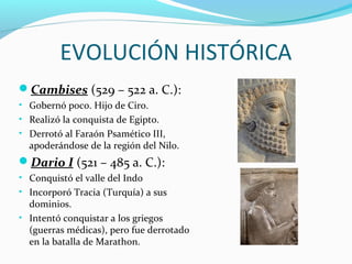 EVOLUCIÓN HISTÓRICA
Cambises (529 – 522 a. C.):
• Gobernó poco. Hijo de Ciro.
• Realizó la conquista de Egipto.
• Derrotó al Faraón Psamético III,
apoderándose de la región del Nilo.
Dario I (521 – 485 a. C.):
• Conquistó el valle del Indo
• Incorporó Tracia (Turquía) a sus
dominios.
• Intentó conquistar a los griegos
(guerras médicas), pero fue derrotado
en la batalla de Marathon.