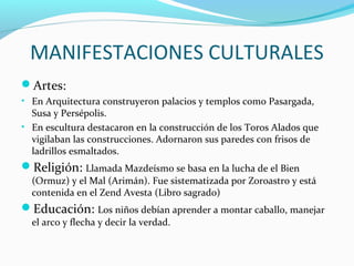 MANIFESTACIONES CULTURALES
Artes:
• En Arquitectura construyeron palacios y templos como Pasargada,
Susa y Persépolis.
• En escultura destacaron en la construcción de los Toros Alados que
vigilaban las construcciones. Adornaron sus paredes con frisos de
ladrillos esmaltados.
Religión: Llamada Mazdeísmo se basa en la lucha de el Bien
(Ormuz) y el Mal (Arimán). Fue sistematizada por Zoroastro y está
contenida en el Zend Avesta (Libro sagrado)
Educación: Los niños debían aprender a montar caballo, manejar
el arco y flecha y decir la verdad.