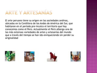 El arte peruano tiene su origen en las sociedades andinas,
ubicadas en la Cordillera de los Andes de América del Sur, que
habitaron en el período pre-incaico el territorio que hoy
conocemos como el Perú. Actualmente el Perú alberga una de
las más extensas variedades de artes y artesanías del mundo
que a través del tiempo se han ido enriqueciendo sin perder su
originalidad
 