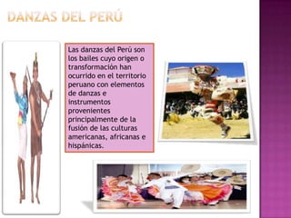 Las danzas del Perú son
los bailes cuyo origen o
transformación han
ocurrido en el territorio
peruano con elementos
de danzas e
instrumentos
provenientes
principalmente de la
fusión de las culturas
americanas, africanas e
hispánicas.
 