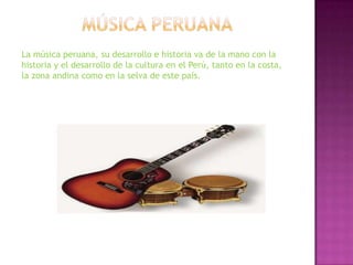 La música peruana, su desarrollo e historia va de la mano con la
historia y el desarrollo de la cultura en el Perú, tanto en la costa,
la zona andina como en la selva de este país.
 
