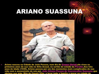 ARIANO SUASSUNA Ariano nasceu na Cidade de João Pessoa, num dia de  Corpus  Christi ,ele viveu os primeiros anos de sua vida no Sítio Acauã, no sertão do estado da  Paraíba .Aos três anos de idade (1930), Ariano passou por um dos momentos mais complicados de sua vida com o assassinato de seu pai,  João Urbano Pessoa de Vasconcellos  Suassuna  que obrigou sua mãe, Rita de Cássia Vilar, a levar toda a família a morar na cidade de  Taperoá . 