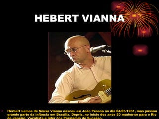 HEBERT VIANNA Herbert Lemos de Sousa Vianna nasceu em João Pessoa no dia 04/05/1961, mas passou grande parte da infância em Brasília. Depois, no início dos anos 80 mudou-se para o Rio de Janeiro. Vocalista e líder dos Paralamas do Sucesso. 