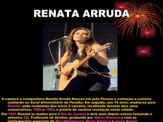 RENATA ARRUDA A cantora e compositora Renata Arruda Nasceu em joão Pessoa e começou a carreira cantando no  Coral Universitário da Paraíba . Em seguida, aos 19 anos, mudou-se para  Brasília  onde realmente deu início à carreira, recebendo durante dois anos consecutivos,  1989  e  1990 , o prêmio de  cantora revelação  nesta cidade. Em  1991  Renata se mudou para o  Rio de Janeiro  e dois anos depois estava lançando o primeiro  CD ,  Traficante de Ilusões , produzido por  Marco  Mazzola  e com as participações especiais de  Ney Matogrosso ,  Alceu Valença  e  Jorge  Benjor . 