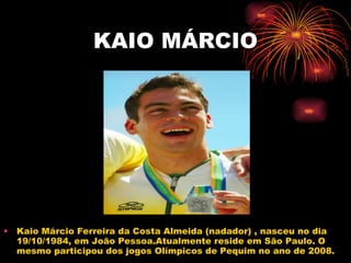 KAIO MÁRCIO Kaio Márcio Ferreira da Costa Almeida (nadador) , nasceu no dia 19/10/1984, em João Pessoa.Atualmente reside em São Paulo. O mesmo participou dos jogos Olímpicos de Pequim no ano de 2008.  