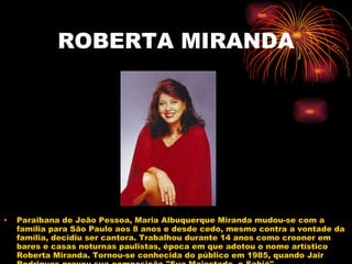 ROBERTA MIRANDA Paraibana de João Pessoa, Maria Albuquerque Miranda mudou-se com a família para São Paulo aos 8 anos e desde cedo, mesmo contra a vontade da família, decidiu ser cantora. Trabalhou durante 14 anos como crooner em bares e casas noturnas paulistas, época em que adotou o nome artístico Roberta Miranda. Tornou-se conhecida do público em 1985, quando Jair Rodrigues gravou sua composição "Sua Majestade, o Sabiá". 