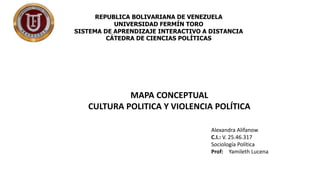 REPUBLICA BOLIVARIANA DE VENEZUELA 
UNIVERSIDAD FERMÍN TORO 
SISTEMA DE APRENDIZAJE INTERACTIVO A DISTANCIA 
CÁTEDRA DE CIENCIAS POLÍTICAS 
Alexandra Alifanow 
C.I.: V. 25.46.317 
Sociología Política 
Prof: Yamileth Lucena 
MAPA CONCEPTUAL 
CULTURA POLITICA Y VIOLENCIA POLÍTICA 
 