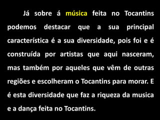 Já sobre á música feita no Tocantins
podemos destacar que a sua principal
característica é a sua diversidade, pois foi e é
construída por artistas que aqui nasceram,
mas também por aqueles que vêm de outras
regiões e escolheram o Tocantins para morar. E
é esta diversidade que faz a riqueza da musica
e a dança feita no Tocantins.
 
