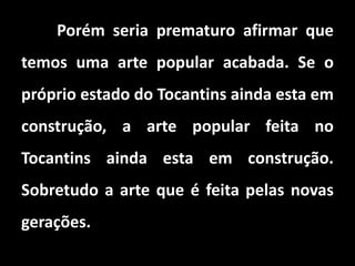 Porém seria prematuro afirmar que
temos uma arte popular acabada. Se o
próprio estado do Tocantins ainda esta em
construção, a arte popular feita no
Tocantins ainda esta em construção.
Sobretudo a arte que é feita pelas novas
gerações.
 