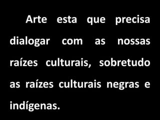 Arte esta que precisa
dialogar com as nossas
raízes culturais, sobretudo
as raízes culturais negras e
indígenas.
 