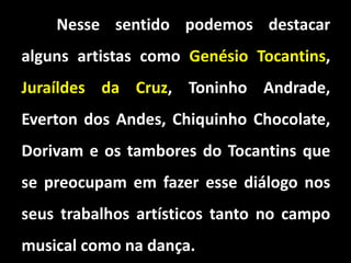 Nesse sentido podemos destacar
alguns artistas como Genésio Tocantins,
Juraíldes da Cruz, Toninho Andrade,
Everton dos Andes, Chiquinho Chocolate,
Dorivam e os tambores do Tocantins que
se preocupam em fazer esse diálogo nos
seus trabalhos artísticos tanto no campo
musical como na dança.
 