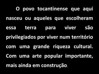 O povo tocantinense que aqui
nasceu ou aqueles que escolheram
essa terra para viver são
privilegiados por viver num território
com uma grande riqueza cultural.
Com uma arte popular importante,
mais ainda em construção.
 