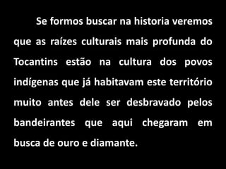 Se formos buscar na historia veremos
que as raízes culturais mais profunda do
Tocantins estão na cultura dos povos
indígenas que já habitavam este território
muito antes dele ser desbravado pelos
bandeirantes que aqui chegaram em
busca de ouro e diamante.
 