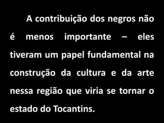 A contribuição dos negros não
é menos importante – eles
tiveram um papel fundamental na
construção da cultura e da arte
nessa região que viria se tornar o
estado do Tocantins.
 