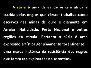 A súcia é uma dança de origem africana
trazida pelos negros que vieram trabalhar como
escravos nas minas de ouro e diamante em
Arraias, Natividade, Porto Nacional e outras
regiões do estado. Portanto a súcia é uma
expressão artística genuinamente tocantinense –
uma marca histórica da resistência dos negros
que foram tão explorados no Tocantins.
 