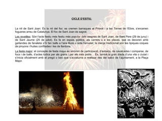 CICLE D’ESTIU. La nit de Sant Joan: És la nit del foc: es cremen barraques al Priorat i a les Terres de l’Ebre, s’encenen fogueres arreu de Catalunya. El foc de Sant Joan és sagrat. Les revetlles : Són l’acte festiu més festiu més popular dels vespres de Sant Joan, de Sant Pere (29 de juny) i de Sant Jaume (25 de juliol). Es fa en espais públics, als carrers o a les places, que es decoren amb garlandes de fanaletsi s’hi fan balls a l’aire lliure o sota l’envelat; la menja tradicional són les tipiques coques de pinyons i fruites confitades i les de llardons. La festa major : el concepte de festa major és sinònim de participació, d’esbarjo, de cavalcades i comparse, de focs i de balls, d’actes lúdics per als grans i per als més petits… És, també,la gran diada d’una vila o ciutat i s’inicia oficialment amb el pregó o ban que s’acostuma a realitzar des del balcó de l’ajuntament, a la Plaça Major. 