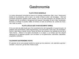 Gastronomia PLATS T IPICS GENERALS La nostra alimentaci ó primordial es basa en la triologia mediterrània: Blat, vinya i olivera:però també en la primerenca, amb el porc i el corder, el llard, la llet i els formatges… Hom sol considerar tipicament catalans certs menjars, com el pa amb tomàquet, les torrades amb oli fregades amb all, la botifarra o llonganissa amb seques, l’escudella i la carn d’olla, l’escalivada, les faves, el sofregit i la picada, l’allioli, el romesco, el xató, la samfaina, les  postres de músic, mel i mató, la crema… PLATS LOCALS QUE S’HAN ESCAMPAT ARREU. Hi ha una s èrie de plats locals que s’han escampat arreu de la geografia: el suquet de peix i el pollastre amb escamarlants, plats empordanesos; l’oca amb peres o amb naps, els arrossejats i l’arròs o dels fideus a banda, de les Terres de l’Ebre; els romescos, les cassoles de tros de la Terra Ferma… Alhora hi ha àpats circumscrits a un espai i a un temps que han adquirit rellevància en el calendari popular, com una festa i un ritu gastronòmic: xatonades, calçotades, cargolades, boletades… CALENDARI GASTRONÒMIC FESTIU El calendari de la cuina popular també és marcat per les estacions i els calendaris agrícola i ramader i, al seu torn, per les fires i festes anyals.   