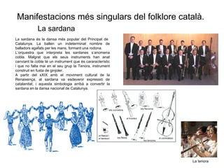La sardana La sardana  és la dansa més popular del Principat de  Catalunya. La ballen un indeterminat nombre de balladors agafats per les mans, formant una rodona. L’orquestra que interpreta les sardanes s’anomena cobla. Malgrat que els seus instruments han anat canviant la cobla té un instrument que és cararacterístic i que no falta mai en el seu grup la Tenora, instrument construit en fusta de ginjoler. A partir del sXIX amb el moviment cultural de la Renaixença, al sardana va esdevenir expressió de catalanitat, i aquesta simbologia arribà a convertir la sardana en la dansa nacional de Catalunya. La tenora Manifestacions m és singulars del folklore català. 