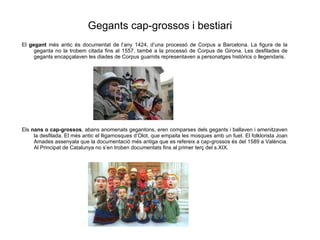 Gegants cap-grossos i bestiari El  gegant  m és antic és documentat de l’any 1424, d’una processó de Corpus a Barcelona. La figura de la geganta no la trobem citada fins al 1557, també a la processó de Corpus de Girona. Les desfilades de gegants encapçalaven les diades de Corpus guarnits representaven a personatges històrics o llegendaris. Els  nans o cap-grossos , abans anomenats gegantons, eren comparses dels gegants i ballaven i amenitzaven la desfilada. El més antic el lligamosques d’Olot, que empaita les mosques amb un fuet. El folklorista Joan Amades assenyala que la documentació més antiga que es refereix a cap-grossos és del 1589 a València. Al Principat de Catalunya no s’en troben documentats fins al primer terç del s.XIX. 
