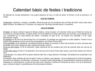 Calendari b àsic de festes i tradicions El calendari  és vinculat estretament a les quatre estacions de l’any: el cicle de tardor, el d’hivern, el de la primavera i el d’estiu. CILE DE TARDOR. Castanyada . Castanyes, moniatos i panellets. Rtiual del qual s’en té constànica des de finals del sXVII, deriva dels antics àpats funeraris. Se celebra el 31 d’octubre, a la vespra de Tots Sants dia dels difunts (1 novembre) CICLE D’HIVERN. El Nadal , és l’època d’advent segons la litúrgia cristiana, temps d’espera. El costumari indica que el Nadal era temps de reunió de la comunitat familiar, al voltant del foc. El tió de Nadal és la síntesi dels antics ritus de la llar, que simbolitza le foc nou. Actualment és un ritual dedicat als infants i consisteix en picar el tió  tot recitant una cantarella i el tió “caga” llaminadures i regals. El pessebre  ha de durar de Santa llúcia fins a la Candelera. El paisatge que reprodueix la ruralia catalana. També hi ha la tradició dels pessebres vivents i de les fires de pessebres, com Santa Llúcia a BCN. El dia de Nadal , 25 de desembre, és tradicional l’àpat de Nadal, que reuneix a dinar tota la família; el menú comença amb escudella i carn d’olla, després el rostit i acaba amb neules i torrons. El dia de Sant Esteve , el 26 de desembre, l’àpat tradicional són els canalons fets amb els sobrants dela carn del dia de Nadal. L’home dels nassos : El dia 31 de desembre, és el dia que surt al carrer l’home dels nassos, que té tans nassos com dies té l’any. La nit de reis : A la vespra del 6 de gener adoració dels reis o mags descrita a l’Evangel. Cal destacar les cavalcades a les poblacions. Carnesoltes: Data variables del mes de febrer: Festa no cristiana, però tolerada, i el seu protagonista és el Rei Carnestoltes, és sinònim de disbauxa, de llicències i d’excessos, d’inversió social i llibertinatge. En aquesta festa hi perdura la pràctica de disfressar-se, emmarcarar-se o cobrir-se les cares amb màscares. Finalment el Dimecres de Cendr, inici de la Quaresma, quan comença el dejuni i la penitència per tots els excessos anteriors 