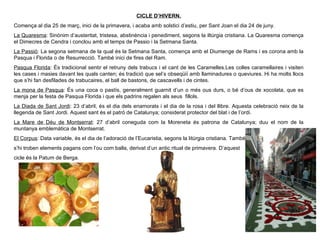 CICLE D’HIVERN. Comença al dia 25 de març, inici de la primavera, i acaba amb solstici d’estiu, per Sant Joan el dia 24 de juny. La Quaresma : Sin ònim d’austeritat, tristesa, abstinència i penediment, segons la iltúrgia cristiana. La Quaresma comença el Dimecres de Cendra i conclou amb el temps de Passio i la Setmana Santa. La Passió : La segona setmana de la qual és la Setmana Santa, comença amb el Diumenge de Rams i es corona amb la Pasqua i Florida o de Resurrecció. També inici de fires del Ram. Pasqua Florida : És tradicional sentir el retruny dels trabucs i el cant de les Caramelles.Les colles caramellaires i visiten les cases i masies davant les quals canten; és tradició que sel’s obseqüiï amb llaminadures o queviures. Hi ha molts llocs que s’hi fan desfilades de trabucaires, el ball de bastons, de cascavells i de cintes. La mona de Pasqua : És una coca o pastís, generalment guarnit d’un o més ous durs, o bé d’ous de xocolata, que es menja per la festa de Pasqua Florida i que els padrins regalen als seus  fillols. La Diada de Sant Jordi : 23 d’abril,  és el dia dels enamorats i el dia de la rosa i del llibre. Aquesta celebració neix de la llegenda de Sant Jordi. Aquest sant és el patró de Catalunya; considerat protector del blat i de l’ordi. La Mare de Déu de Montserrat : 27 d’abril coneguda com la Moreneta és patrona de Catalunya; duu el nom de la muntanya emblemàtica de Montserrat. El Corpus : Data variable, és el dia de l’adoració de l’Eucaristia, segons la litúrgia cristiana. També s’hi troben elements pagans com l’ou com balla, derivat d’un antic ritual de primavera. D’aquest  cicle és la Patum de Berga. 