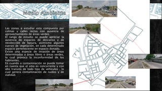 Las zonas a estudiar esta compuesta por
colinas y calles rectas con ausencia de
aprovechamiento de áreas verdes.
El rango de estudio se puede apreciar la
ausencia de espacios de descanso y de
recolección de basura, asimismo algunos
cuerpo de vegetación, en cada determinado
espacio perteneciente en espacio donado.
Existe una especie de invasión de áreas
determinadas a áreas libres o áreas verdes,
lo cual provoca la inconformidad de los
habitantes.
En cuando a contaminación se puede tomar
en cuenta que el sitio es concurrente y con
alto transito de todo tipo de vehículos , lo
cual genera contaminación de ruidos y de
vialidad.
 
