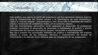 Este análisis nos aporta al perfil del arquitecto con los elementos teóricos básicos
para la comprensión del diseño urbano y la importancia de esta metodología
radica la relación urbano- arquitectónica y nos desarrolla la habilidad del análisis
crítico y resolución de problemas reales, en el contexto urbano.
Con las metodologías aprendidas serán aplicadas al desarrollo de propuestas
urbanas contribuye al desarrollo de destrezas y habilidades el análisis y diseño
considerando los marcos normativos locales, nacionales e internacionales.
Nos da a conocer los principales métodos de análisis e intervención del espacio
urbano, a través de los enfoques, técnicas e instrumentos de acopio de
información y la relación otras técnicas para la integración de las propuestas.
 