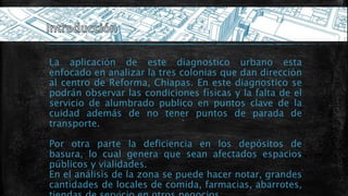 La aplicación de este diagnostico urbano esta
enfocado en analizar la tres colonias que dan dirección
al centro de Reforma, Chiapas. En este diagnostico se
podrán observar las condiciones físicas y la falta de el
servicio de alumbrado publico en puntos clave de la
cuidad además de no tener puntos de parada de
transporte.
Por otra parte la deficiencia en los depósitos de
basura, lo cual genera que sean afectados espacios
públicos y vialidades.
En el análisis de la zona se puede hacer notar, grandes
cantidades de locales de comida, farmacias, abarrotes,
 