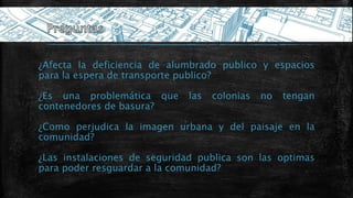 ¿Afecta la deficiencia de alumbrado publico y espacios
para la espera de transporte publico?
¿Es una problemática que las colonias no tengan
contenedores de basura?
¿Como perjudica la imagen urbana y del paisaje en la
comunidad?
¿Las instalaciones de seguridad publica son las optimas
para poder resguardar a la comunidad?
 
