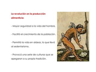 La revolución en la producción
alimenticia:


- Mayor seguridad a la vida del hombre.


- Facilitó el crecimiento de la población.


- Permitió la vida en aldeas, lo que llevó
al sedentarismo.


- Provocó una serie de culturas que se
apegaron a su propia tradición.
 