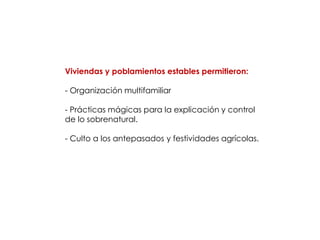 Viviendas y poblamientos estables permitieron:

- Organización multifamiliar

- Prácticas mágicas para la explicación y control
de lo sobrenatural.

- Culto a los antepasados y festividades agrícolas.
 