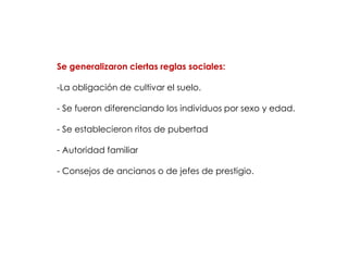 Se generalizaron ciertas reglas sociales:

-La obligación de cultivar el suelo.

- Se fueron diferenciando los individuos por sexo y edad.

- Se establecieron ritos de pubertad

- Autoridad familiar

- Consejos de ancianos o de jefes de prestigio.
 