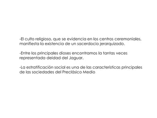 -El culto religioso, que se evidencia en los centros ceremoniales,
manifiesta la existencia de un sacerdocio jerarquizado.

-Entre los principales dioses encontramos la tantas veces
representada deidad del Jaguar.

-La estratificación social es una de las características principales
de las sociedades del Preclásico Medio
 