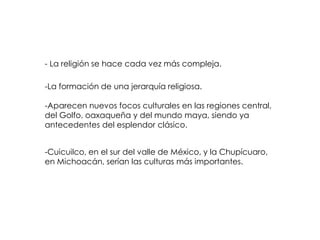 - La religión se hace cada vez más compleja.

-La formación de una jerarquía religiosa.

-Aparecen nuevos focos culturales en las regiones central,
del Golfo, oaxaqueña y del mundo maya, siendo ya
antecedentes del esplendor clásico.


-Cuicuilco, en el sur del valle de México, y la Chupícuaro,
en Michoacán, serían las culturas más importantes.
 