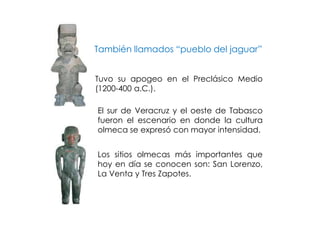 También llamados “pueblo del jaguar”


Tuvo su apogeo en el Preclásico Medio
(1200-400 a.C.).

El sur de Veracruz y el oeste de Tabasco
fueron el escenario en donde la cultura
olmeca se expresó con mayor intensidad.


Los sitios olmecas más importantes que
hoy en día se conocen son: San Lorenzo,
La Venta y Tres Zapotes.
 