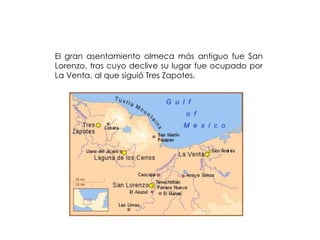 El gran asentamiento olmeca más antiguo fue San
Lorenzo, tras cuyo declive su lugar fue ocupado por
La Venta, al que siguió Tres Zapotes.
 