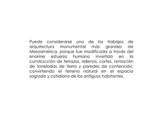 Puede considerarse uno de los trabajos de
arquitectura monumental más grandes de
Mesoamérica, porque fue modificada a través del
enorme esfuerzo humano invertido en la
construcción de terrazas, rellenos, cortes, remoción
de toneladas de tierra y paredes de contención,
convirtiendo el terreno natural en el espacio
sagrado y cotidiano de los antiguos habitantes.
 